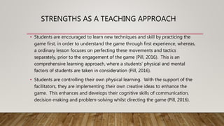 STRENGTHS AS A TEACHING APPROACH
• Students are encouraged to learn new techniques and skill by practicing the
game first, in order to understand the game through first experience, whereas,
a ordinary lesson focuses on perfecting these movements and tactics
separately, prior to the engagement of the game (Pill, 2016). This is an
comprehensive learning approach, where a students’ physical and mental
factors of students are taken in consideration (Pill, 2016).
• Students are controlling their own physical learning. With the support of the
facilitators, they are implementing their own creative ideas to enhance the
game. This enhances and develops their cognitive skills of communication,
decision-making and problem-solving whilst directing the game (Pill, 2016).
 
