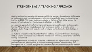 STRENGTHS AS A TEACHING APPROACH
• Coaches and teachers operating this approach within the game are decreasing the skilful needs
on students and avoid comparing students, who are not so skilled in sports, to those who are
(Light et al., 2014). This means students are playing to the best of their ability, without the
pressure of having to perfect their tactics and skills (Light et al., 2014).
• As a teaching approach, it is effective in promoting acceptance, collaborative and cooperative
learning. All students are included despite their weaknesses, abilities or strengths within
physical activity. This prevents prejudice such as bullying and exclusion for students (Light et
al., 2014).
• All students’ sense of individuality and differences are being focused and reflected thoroughly
in GS, in which is an imperative aspect to take in mind when promoting inclusiveness within the
learning environment.
• According to research, teachers also found that GS benefited and improved their pedagogical
practices within the learning space, as teachers are feeling confident in their teaching and
making their job as a teacher, enjoyable and easier to achieve an understanding across different
students (Pill, 2016).
 