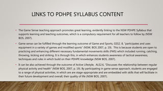 LINKS TO PDHPE SYLLABUS CONTENT
• The Game Sense teaching approach promotes great learning, evidently linking to the NSW PDHPE Syllabus that
supports learning and teaching outcomes, which is a compulsory requirement for all teachers to follow by (NSW
BOS, 2007).
• Game sense can be fulfilled through the learning outcome of Game and Sports, GSS2. 8, “participates and uses
equipment in a variety of games and modified sports” (NSW, BOS 2007, p. 19). This is because students are open to
practicing and enhancing different necessary fundamental movements skills (FMS) which included running, catching,
throwing, kicking and striking. It is through this, in which enhances students awareness of tactical awareness,
techniques and rules in which build on their PDHPE knowledge (NSW BOS, 2007).
• It can be also achieved through the outcome of Active Lifestyle, ALS2.6, “Discusses the relationship between regular
physical activity and health” (NSW BOS, 2007, p. 19). By participating in game sense approach, students are engaged
to a range of physical activities, in which are are stage-appropriate and are embedded with skills that will facilitate in
their future development and overall, their quality of life (NSW BOS, 2007).
 