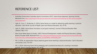 REFERENCE LIST:
• Australian Government: Australian Sports Commission (2017). Game Sense Approach. Sporting Schools.
Retrieved from https://sportingschools.gov.au/resources-and-pd/schools/playing-for-life-resources/game-
sense-approach
• Light, R., Curry, C., & Mooney, A. (2014). Game Sense as a model for delivering quality teaching in physical
education. Asia-Pacific Journal of Health, Sport and Physical Education, 5(1), 67-81.
• Light, R. (2006). Game Sense: Innovation or just good coaching? Journal of Physical Education New
Zealand, 39(1), 8-20.
• New South Wales Board of Studies. (2007). Personal Development, Health and Physical Education. Sydney:
Board of Studies NSW. Retrieved from http://educationstandards.nsw.edu.au/wps/wcm/connect/f63e7d9d-
fa2a-471b-bf3c-d5b362fddb00/k6_pdhpe_syl.pdf?MOD=AJPERES&CVID=
• Pill, S. (2016). An appreciative inquiry exploring game sense teaching in physical education. Sport, Education
and Society, 21(2), 279-297.
• Pill, S. (2014). Informing Game Sense pedagogy with constraints led theory for coaching in Australian
football. Sports Coaching Review, 3(1), 46-62.
 