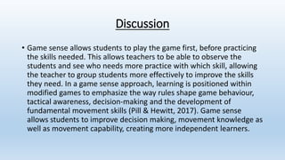 Discussion
• Game sense allows students to play the game first, before practicing
the skills needed. This allows teachers to be able to observe the
students and see who needs more practice with which skill, allowing
the teacher to group students more effectively to improve the skills
they need. In a game sense approach, learning is positioned within
modified games to emphasize the way rules shape game behaviour,
tactical awareness, decision-making and the development of
fundamental movement skills (Pill & Hewitt, 2017). Game sense
allows students to improve decision making, movement knowledge as
well as movement capability, creating more independent learners.
 