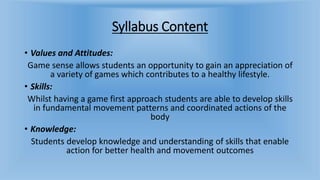 Syllabus Content
• Values and Attitudes:
Game sense allows students an opportunity to gain an appreciation of
a variety of games which contributes to a healthy lifestyle.
• Skills:
Whilst having a game first approach students are able to develop skills
in fundamental movement patterns and coordinated actions of the
body
• Knowledge:
Students develop knowledge and understanding of skills that enable
action for better health and movement outcomes
 
