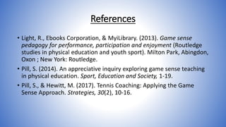 References
• Light, R., Ebooks Corporation, & MyiLibrary. (2013). Game sense
pedagogy for performance, participation and enjoyment (Routledge
studies in physical education and youth sport). Milton Park, Abingdon,
Oxon ; New York: Routledge.
• Pill, S. (2014). An appreciative inquiry exploring game sense teaching
in physical education. Sport, Education and Society, 1-19.
• Pill, S., & Hewitt, M. (2017). Tennis Coaching: Applying the Game
Sense Approach. Strategies, 30(2), 10-16.
 