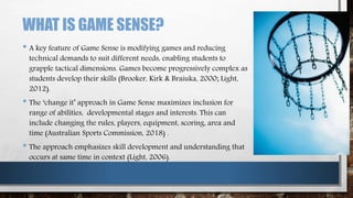 WHAT IS GAME SENSE?
• A key feature of Game Sense is modifying games and reducing
technical demands to suit different needs, enabling students to
grapple tactical dimensions. Games become progressively complex as
students develop their skills (Brooker, Kirk & Braiuka, 2000; Light,
2012).
• The ‘change it’ approach in Game Sense maximizes inclusion for
range of abilities, developmental stages and interests. This can
include changing the rules, players, equipment, scoring, area and
time (Australian Sports Commission, 2018) .
• The approach emphasizes skill development and understanding that
occurs at same time in context (Light, 2006).
 