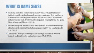 WHAT IS GAME SENSE
• Teaching is student centered and inquiry based where the teacher
facilitates, guides and enhances learning experiences. This is different
from the traditional approach where the teacher directs instructions
and emphasizes skill development using drills before playing the game
(Light, Curry and Mooney, 2014).
• Students are given a sense of self-direction and achievement through
affiliation and meeting the challenges presented by the teacher (Light
et al., 2014)
• Critical and strategic thinking occurs through discussion between
students seeking to solve tactical problems (Phil, 2011).
 