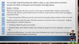 GAMESENSEINACTION 5G recently started learning the skills to play oz-tag. Game Sense activities
teaches the skills, techniques and strategies through games.
Session 1. Tail tag
Played in small groups, the aim is to get as many tags as possible. Rules: students cannot hang
onto their tags, block or push another person in defense. Tags must be on their sides and tagging
using both hands.
Stop and question: What can you do to get away from people trying to attack or take your tag?
Students continue to play the game. This time students are practice turns or ’pirouettes’, dodging
and jumping as a defense maneuver.
Challenge: Make the game area smaller.
Students reflect: How did the smaller area change the game? E.g. more congested = chances to
tag.
Using this modified game, I was able notice that all students were able to tag and use movement
skills such as running, dodging and jumping.
 