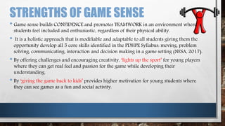STRENGTHS OF GAME SENSE
• Game sense builds CONFIDENCE and promotes TEAMWORK in an environment where
students feel included and enthusiastic, regardless of their physical ability.
• It is a holistic approach that is modifiable and adaptable to all students giving them the
opportunity develop all 5 core skills identified in the PDHPE Syllabus: moving, problem
solving, communicating, interaction and decision making in a game setting (NESA, 2017).
• By offering challenges and encouraging creativity, ‘lights up the sport’ for young players
where they can get real feel and passion for the game while developing their
understanding.
• By ‘giving the game back to kids’ provides higher motivation for young students where
they can see games as a fun and social activity.
 