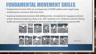 FUNDAMENTAL MOVEMENT SKILLS
• Fundamental movement skills are an integral part of PDHPE syllabus and is taught using
modified games concurrent with Game Sense.
• Acquiring fundamental movement skills (FMS) provides a foundation for engaging in physical
activity. Numerous studies (e.g. Hume et al., 2007 and Jarvis et al., 2018) have linked to lifelong
health and motivation to participate in physical activity with competencies related to FMS.
(Young, 2013)
 