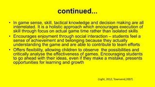 continued...
• In game sense, skill, tactical knowledge and decision making are all
interrelated. It is a holistic approach which encourages execution of
skill through focus on actual game time rather than isolated skills
• Encourages enjoyment through social interaction – students feel a
sense of achievement and belonging because they actually
understanding the game and are able to contribute to team efforts
• Offers flexibility, allowing children to observe the possibilities and
critically analyse the effectiveness of games. Encouraging students
to go ahead with their ideas, even if they make a mistake, presents
opportunities for learning and growth
(Light, 2012; Townsend,2007)
 
