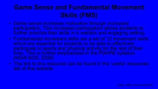 Game Sense and Fundamental Movement
Skills (FMS)
• Game sense increases motivation through increased
participation. This increased participation allows students to
further practice their skills in a realistic and engaging setting.
• Fundamental movement skills are a set of 12 movement skills
which are essential for students to be able to effectively
participate in sports and physical activity for the rest of their
lives. This is further emphasized in the PDHPE syllabus
(NSW BOS, 2006)
• The link to this resource can be found in the ‘useful’ resources
tab of this website
(Light, 2006; Townsend,2007)
 