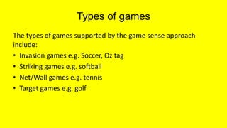 Types of games
The types of games supported by the game sense approach
include:
• Invasion games e.g. Soccer, Oz tag
• Striking games e.g. softball
• Net/Wall games e.g. tennis
• Target games e.g. golf
 