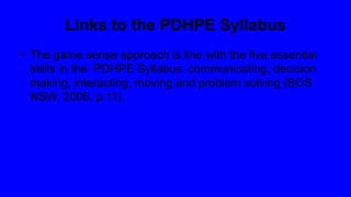 Links to the PDHPE Syllabus
• The game sense approach is line with the five essential
skills in the PDHPE Syllabus: communicating, decision
making, interacting, moving and problem solving (BOS
NSW, 2006, p.11).
 
