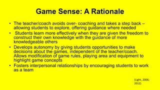 Game Sense: A Rationale
• The teacher/coach avoids over- coaching and takes a step back –
allowing students to explore, offering guidance where needed
• Students learn more effectively when they are given the freedom to
construct their own knowledge with the guidance of more
knowledgeable others
• Develops autonomy by giving students opportunities to make
decisions about the games, independent of the teacher/coach.
Allows modification of game rules, playing area and equipment to
highlight game concepts
• Fosters interpersonal relationships by encouraging students to work
as a team
(Light, 2006;
2012)
 