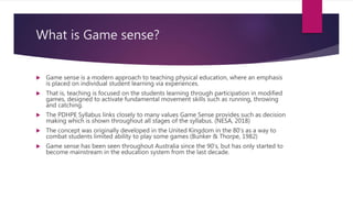 What is Game sense?
 Game sense is a modern approach to teaching physical education, where an emphasis
is placed on individual student learning via experiences.
 That is, teaching is focused on the students learning through participation in modified
games, designed to activate fundamental movement skills such as running, throwing
and catching.
 The PDHPE Syllabus links closely to many values Game Sense provides such as decision
making which is shown throughout all stages of the syllabus. (NESA, 2018)
 The concept was originally developed in the United Kingdom in the 80’s as a way to
combat students limited ability to play some games (Bunker & Thorpe, 1982)
 Game sense has been seen throughout Australia since the 90’s, but has only started to
become mainstream in the education system from the last decade.
 
