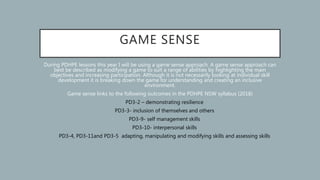 GAME SENSE
During PDHPE lessons this year I will be using a game sense approach. A game sense approach can
best be described as modifying a game to suit a range of abilities by highlighting the main
objectives and increasing participation. Although it is not necessarily looking at individual skill
development it is breaking down the game for understanding and creating an inclusive
environment.
Game sense links to the following outcomes in the PDHPE NSW syllabus (2018)
• PD3-2 – demonstrating resilience
• PD3-3- inclusion of themselves and others
• PD3-9- self management skills
• PD3-10- interpersonal skills
• PD3-4, PD3-11and PD3-5 adapting, manipulating and modifying skills and assessing skills
 