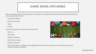 GAME SENSE EXPLAINED
When considering a game sense approach it is important to consider the fundamental movement skills involved and
what category they fit under:
• Striking and fielding
• Net, court and wall
• Target
• Invasion
A game sense approach will look something like this:
• Warm-up
• Initial game
• Question/ reflection
• Modification of game
• Question/ reflection
• Note: This question or reflection and modification section of game sense can continue depending on each
individual students adaptation.
Stolz & Pill (2013)
 