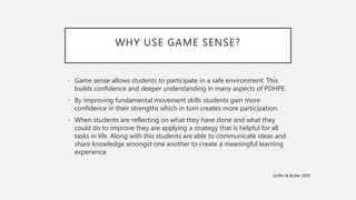 WHY USE GAME SENSE?
• Game sense allows students to participate in a safe environment. This
builds confidence and deeper understanding in many aspects of PDHPE.
• By improving fundamental movement skills students gain more
confidence in their strengths which in turn creates more participation.
• When students are reflecting on what they have done and what they
could do to improve they are applying a strategy that is helpful for all
tasks in life. Along with this students are able to communicate ideas and
share knowledge amongst one another to create a meaningful learning
experience.
Griffin & Butler 2005
 