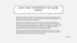 WHAT ARE THE BENEFITS OF GAME
SENSE?
• Game sense allows inclusion for all students, each game is adjusted for an
individual and is up to their own discretion. This cements the safe learning
environment that game sense creates.
• Students autonomy plays an important role in a game sense approach.
Students are faced with questions for reflection by the teacher rather than
the teacher giving direct feedback. This allows the student to consider their
own approach and modify the game to fit their own ability. By giving
students this autonomy they are more likely to participate.
• By using problem solving skills students can apply trial and error in each
game, along with this students will make decisions and communicate with
their peers in order to improve the overall game.
Light (2012)
 