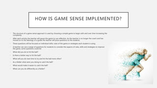 HOW IS GAME SENSE IMPLEMENTED?
• The structure of a game sense approach is used by choosing a simple game to begin with and over time increasing the
complexity.
• After each activity the teacher will pause the game to use reflection. As the teacher is no longer the coach and has
moved on to the ideology of a guide the teacher will pose questions to the students
• These questions will be focused on individual skills, rules of the game or strategies each student is using.
• A teacher can use a range of questions for students to consider the aspects of rules, skills and strategies to improve
the game, some questions could be:
• What did you do to hit the ball?
• Is there a better way to hit the ball?
• What will you do next time to try and hit the ball more often?
• As a fielder what were you doing to catch the ball?
• What would make it easier to catch the ball?
• What can you do differently as a fielder?
 