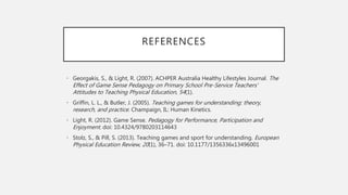 REFERENCES
• Georgakis, S., & Light, R. (2007). ACHPER Australia Healthy Lifestyles Journal. The
Effect of Game Sense Pedagogy on Primary School Pre-Service Teachers'
Attitudes to Teaching Physical Education, 54(1).
• Griffin, L. L., & Butler, J. (2005). Teaching games for understanding: theory,
research, and practice. Champaign, IL: Human Kinetics.
• Light, R. (2012). Game Sense. Pedagogy for Performance, Participation and
Enjoyment. doi: 10.4324/9780203114643
• Stolz, S., & Pill, S. (2013). Teaching games and sport for understanding. European
Physical Education Review, 20(1), 36–71. doi: 10.1177/1356336x13496001
 