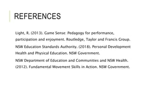 REFERENCES
Light, R. (2013). Game Sense: Pedagogy for performance,
participation and enjoyment. Routledge, Taylor and Francis Group.
NSW Education Standards Authority. (2018). Personal Development
Health and Physical Education. NSW Government.
NSW Department of Education and Communities and NSW Health.
(2012). Fundamental Movement Skills in Action. NSW Government.
 