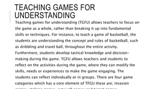 TEACHING GAMES FOR
UNDERSTANDING
Teaching games for understanding (TGFU) allows teachers to focus on
the game as a whole, rather than breaking it up into fundamental
skills or techniques. For instance, to teach a game of basketball, the
students are understanding the concept and rules of basketball, such
as dribbling and travel ball, throughout the entire activity.
Furthermore, students develop tactical knowledge and decision-
making during the game. TGFU allows teachers and students to
reflect on the activities during the game, where they can modify the
skills, needs or experiences to make the game engaging. The
students can reflect individually or in groups. There are four game
categories which has a core element of TFGU these are; invasion
 