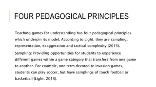 FOUR PEDAGOGICAL PRINCIPLES
Teaching games for understanding has four pedagogical principles
which underpin its model. According to Light, they are sampling,
representation, exaggeration and tactical complexity (2013).
Sampling: Providing opportunities for students to experience
different games within a game category that transfers from one game
to another. For example, one term devoted to invasion games,
students can play soccer, but have samplings of touch football or
basketball (Light, 2013).
 