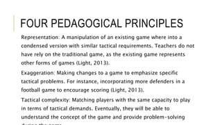 FOUR PEDAGOGICAL PRINCIPLES
Representation: A manipulation of an existing game where into a
condensed version with similar tactical requirements. Teachers do not
have rely on the traditional game, as the existing game represents
other forms of games (Light, 2013).
Exaggeration: Making changes to a game to emphasize specific
tactical problems. For instance, incorporating more defenders in a
football game to encourage scoring (Light, 2013).
Tactical complexity: Matching players with the same capacity to play
in terms of tactical demands. Eventually, they will be able to
understand the concept of the game and provide problem-solving
 