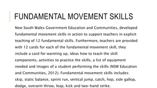 FUNDAMENTAL MOVEMENT SKILLS
New South Wales Government Education and Communities, developed
fundamental movement skills in action to support teachers in explicit
teaching of 12 fundamental skills. Furthermore, teachers are provided
with 12 cards for each of the fundamental movement skill, they
include a card for warming up, ideas how to teach the skill
components, activities to practice the skills, a list of equipment
needed and images of a student performing the skills (NSW Education
and Communities, 2012). Fundamental movement skills includes:
skip, static balance, sprint run, vertical jump, catch, hop, side gallop,
dodge, overarm throw, leap, kick and two-hand strike.
 