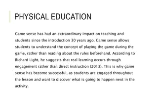 PHYSICAL EDUCATION
Game sense has had an extraordinary impact on teaching and
students since the introduction 30 years ago. Game sense allows
students to understand the concept of playing the game during the
game, rather than reading about the rules beforehand. According to
Richard Light, he suggests that real learning occurs through
engagement rather than direct instruction (2013). This is why game
sense has become successful, as students are engaged throughout
the lesson and want to discover what is going to happen next in the
activity.
 