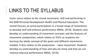 LINKS TO THE SYLLABUS
Game sense relates to the strand movement, skill and performing in
the NSW Personal Development Health and Physical Education. The
strand focuses on active participation in a broad range of movements
to develop skill and enhance performance (NESA, 2018). Students also
develop an understanding of movement concepts and the features of
movement composition, which relates to TGFU as students are
learning the whole concept of the game and different movements
needed. It also relates to the preposition – value movement. Students
develop an understanding of how and why we move and how we can
improve physical performance (NESA, 2018).
 