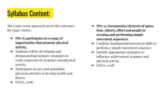 Syllabus Content:
The Game sense approach meets the outcomes
for stage 1 below:
➔ PD1-8: participates in a range of
opportunities that promote physical
activity.
➔ Students will be developing and
demonstrating inclusive strategies to
work cooperatively in games and physical
activity.
➔ Participates in new and unfamiliar
physical activities to develop health and
fitness.
➔ (NESA, 2018)
➔ PD1-11: incorporates elements of space,
time, objects, effort and people in
creating and performing simple
movement sequences.
➔ Combine fundamental movement skills to
perform a simple movement sequence.
➔ Identify appropriate strategies to
influence achievement in games and
physical activity.
➔ (NESA, 2018)
 