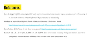 References
Curry, C., & Light, R. (2007). Addressing the NSW quality teaching framework in physical education: Is game sense the answer?. In Proceedings of
the Asia Pacific Conference on Teaching Sport and Physical Education for Understanding.
NESA (2018). Personal Development, Health and Physical Education K-10 Syllabus. NESA.
https://educationstandards.nsw.edu.au/wps/portal/nesa/k-10/learning-areas/pdhpe/pdhpe-k-10-2018
Sports Australia. (2019). Playing For Life: Game Sense Approach. https://www.sportaus.gov.au/p4l/game_sense_approach
Zuccolo, A. S. H. L. E. I. G. H., Spittle, M., & Pill, S. H. A. N. E. (2014). Game sense research in coaching: Findings and reflections. University of
Sydney Papers in Human Movement. Health and Coach Education-Game Sense Special Edition, 15-30.
 