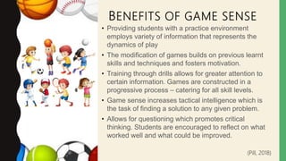 BENEFITS OF GAME SENSE
• Providing students with a practice environment
employs variety of information that represents the
dynamics of play
• The modification of games builds on previous learnt
skills and techniques and fosters motivation.
• Training through drills allows for greater attention to
certain information. Games are constructed in a
progressive process – catering for all skill levels.
• Game sense increases tactical intelligence which is
the task of finding a solution to any given problem.
• Allows for questioning which promotes critical
thinking. Students are encouraged to reflect on what
worked well and what could be improved.
(Pill, 2018)
 