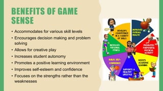 BENEFITS OF GAME
SENSE
• Accommodates for various skill levels
• Encourages decision making and problem
solving
• Allows for creative play
• Increases student autonomy
• Promotes a positive learning environment
• Improves self-esteem and confidence
• Focuses on the strengths rather than the
weaknesses
 