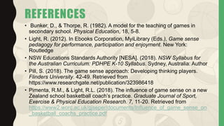 REFERENCES
• Bunker, D., & Thorpe, R. (1982). A model for the teaching of games in
secondary school. Physical Education, 18, 5-8.
• Light, R. (2012). In Ebooks Corporation, MyiLibrary (Eds.), Game sense
pedagogy for performance, participation and enjoyment. New York:
Routledge
• NSW Educations Standards Authority [NESA]. (2018). NSW Syllabus for
the Australian Curriculum: PDHPE K-10 Syllabus. Sydney, Australia: Author
• Pill, S. (2018). The game sense approach: Developing thinking players.
Flinders University. 42-49. Retrieved from
https://www.researchgate.net/publication/323986418
• Pimenta, R.M., & Light, R.L. (2018). The influence of game sense on a new
Zealand school basketball coach’s practice. Graduate Journal of Sport,
Exercise & Physical Education Research. 7, 11-20. Retrieved from
https://www2.worc.ac.uk/gjseper/documents/Influence_of_game_sense_on
_basketball_coachs_practice.pdf
 