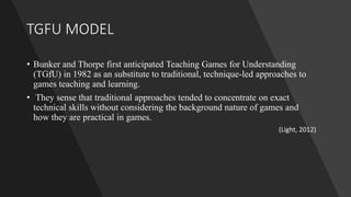 TGFU MODEL
• Bunker and Thorpe first anticipated Teaching Games for Understanding
(TGfU) in 1982 as an substitute to traditional, technique-led approaches to
games teaching and learning.
• They sense that traditional approaches tended to concentrate on exact
technical skills without considering the background nature of games and
how they are practical in games.
(Light, 2012)
 