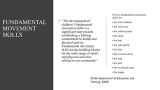 FUNDAMENTAL
MOVEMENT
SKILLS
• “The development of
children’s fundamental
movement skills is a
significant step towards
establishing a lifelong
commitment to health and
physical activity.
Fundamental movement
skills are the building blocks
for the wide range of sports
and physical activities
offered in our community”.
Twelve fundamental movement
skills are:
• the static balance
• the sprint run
• the vertical jump
• the catch
• the hop
• the side gallop
• the skip
• the overarm throw
• the leap
• the kick
• the two-hand strike
• the dodge
(NSW Department of Education and
Training, 2000)
 