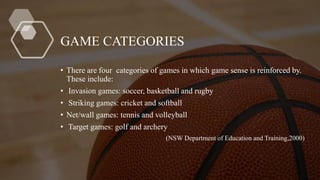 GAME CATEGORIES
• There are four categories of games in which game sense is reinforced by.
These include:
• Invasion games: soccer, basketball and rugby
• Striking games: cricket and softball
• Net/wall games: tennis and volleyball
• Target games: golf and archery
(NSW Department of Education and Training,2000)
 