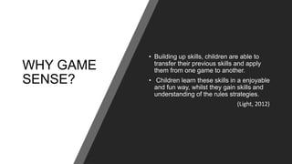 WHY GAME
SENSE?
• Building up skills, children are able to
transfer their previous skills and apply
them from one game to another.
• Children learn these skills in a enjoyable
and fun way, whilst they gain skills and
understanding of the rules strategies.
(Light, 2012)
 
