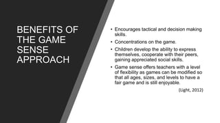 BENEFITS OF
THE GAME
SENSE
APPROACH
• Encourages tactical and decision making
skills.
• Concentrations on the game.
• Children develop the ability to express
themselves, cooperate with their peers,
gaining appreciated social skills.
• Game sense offers teachers with a level
of flexibility as games can be modified so
that all ages, sizes, and levels to have a
fair game and is still enjoyable.
(Light, 2012)
 