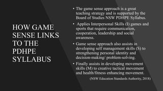 HOW GAME
SENSE LINKS
TO THE
PDHPE
SYLLABUS
• The game sense approach is a great
teaching strategy and is supported by the
Board of Studies NSW PDHPE Syllabus.
• Applies Interpersonal Skills (I) games and
sports that require communication,
cooperation, leadership and social
awareness.
• Game sense approach also assists in
developing self management skills (S) to
strengthening personal identity and
decision-making/ problem-solving.
• Finally assists in developing movement
skills (M) to creative tactical movement
and health/fitness enhancing movement.
(NSW Education Standards Authority, 2018)
 