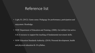 Reference list
• Light, R. (2012). Game sense: Pedagogy for performance, participation and
enjoyment. Routledge.
• NSW Department of Education and Training. (2000). Get skilled: Get active.
A K-6 resource to support the teaching of fundamental movement skills.
• NSW Education Standards Authority. (2018). Personal development, health
and physical education K-10 syllabus.
 