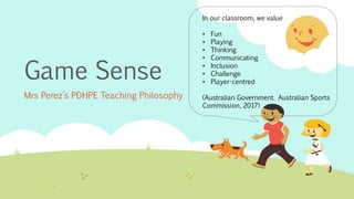 Game Sense
Mrs Perez’s PDHPE Teaching Philosophy
In our classroom, we value
• Fun
• Playing
• Thinking
• Communicating
• Inclusion
• Challenge
• Player-centred
(Australian Government. Australian Sports
Commission, 2017)
 