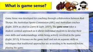What is game sense?
Game Sense was developed for coaching through collaboration between Rod
Thorpe, the Australian Sports Commission (ASC) and Australian coaches
(Light, 2004 as cited in Curry & Light, 2007). The game sense takes a
student-centred approach as it allows individual students to develop their
own skills and understandings, while being actively involved in the game
(Light, 2013). It focuses on the game itself and not on separate skills or
techniques that traditional approaches see as needing to be mastered before
playing the game.
 
