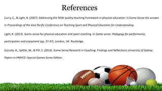 References
Curry, C., & Light, R. (2007). Addressing the NSW quality teaching framework in physical education: Is Game Sense the answer.
In Proceedings of the Asia Pacific Conference on Teaching Sport and Physical Education for Understanding.
Light, R. (2013). Game sense for physical education and sport coaching. In Game sense: Pedagogy for performance,
participation and enjoyment (pp. 37-47). London, UK: Routledge.
Zuccolo, A., Spittle, M., & Pill, S. (2014). Game Sense Research in Coaching: Findings and Reflections.University of Sydney
Papers in HMHCE–Special Games Sense Edition.
 
