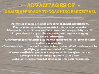 ADVANTAGES OF
GAMES APPROACH TO COACHING BASKETBALL
- Promotion of game activities very early on in skill development.
- Players perceive the tasks associated with the sport as easier.
- Mass participation of team members in each and every activity or drill.
- Players view this approach as more fun, exciting and engaging.
- Maximize activity time.
- Allow players the freedom to play without rigid systems that limit decision-
making opportunities.
- Everyone can participate and succeed in because individual needs are met by
modifying games to suit varied skill levels.
- Can use small-sided games as a progression in the exploration and
development of a strategic approach to the game.
- Each player is challenged but at the same time achieves success.
 