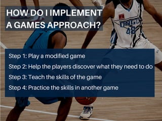 Step 1: Play a modified game
Step 2: Help the players discover what they need to do
Step 3: Teach the skills of the game
Step 4: Practice the skills in another game
HOWDOIIMPLEMENT
AGAMESAPPROACH?
 