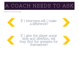 A COACH NEEDS TO ASK
(Before intervening)
If I intervene,will I make
adifference?
If I give the player some
time and direction, will
they find the answers for
themselves?
 