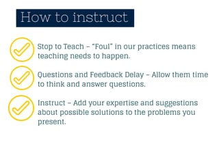 How to instruct
Stop to Teach – “Foul” in our practices means
teaching needs to happen.
Questions and Feedback Delay – Allow them time
to think and answer questions.
Instruct – Add your expertise and suggestions
about possible solutions to the problems you
present.
 